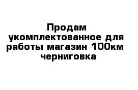 Продам укомплектованное для работы магазин 100км   черниговка